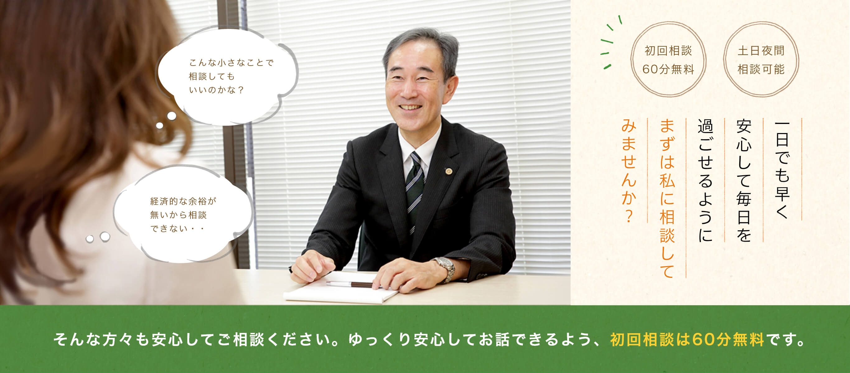 こんな小さなことで相談してもいいのかな? 経済的な余裕が無いから相談できない・・ 初回相談60分無料 土日夜間相談可能 一日でも早く安心して毎日を過ごせるように先ずは私に相談してみませんか? そんな方々も安心してご相談ください。ゆっくり安心してお話できるよう、初回相談は60分無料です。