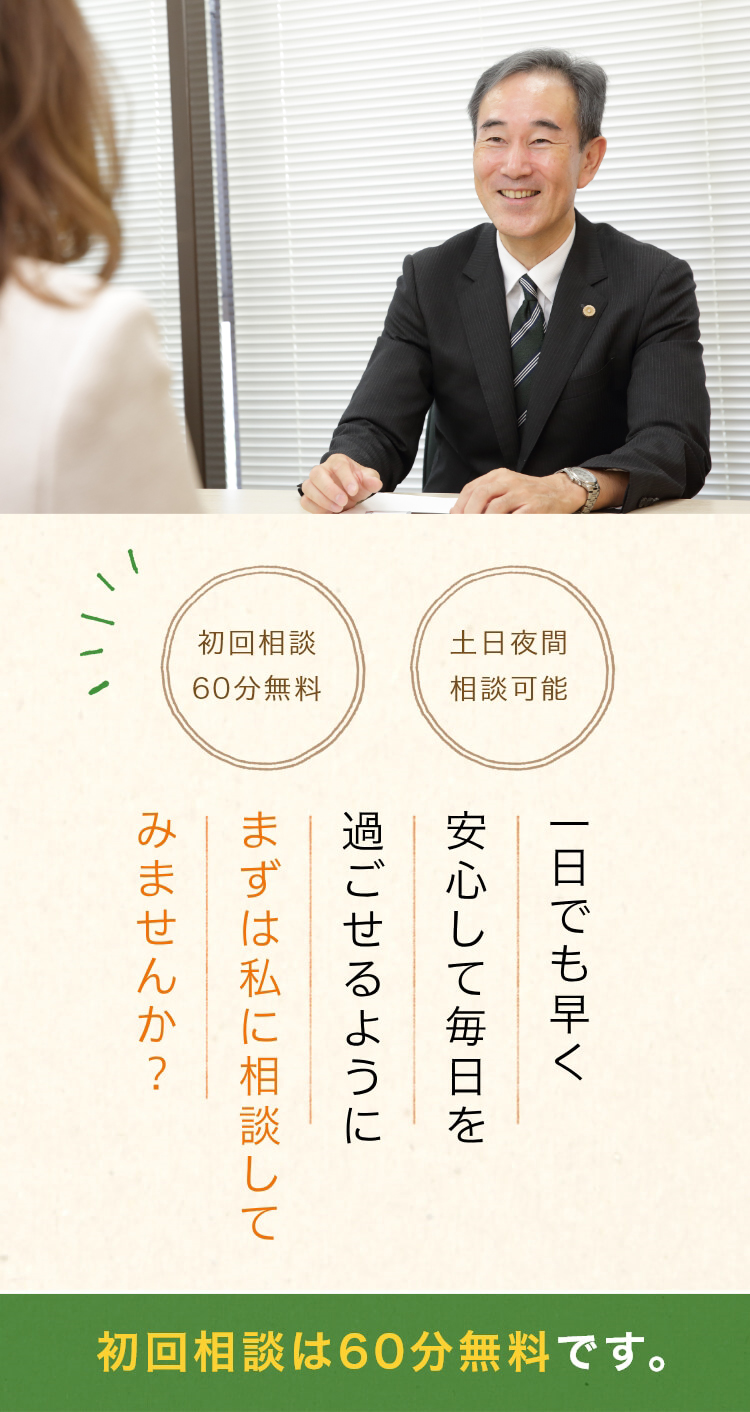 こんな小さなことで相談してもいいのかな? 経済的な余裕が無いから相談できない・・ 初回相談60分無料 土日夜間相談可能 一日でも早く安心して毎日を過ごせるように先ずは私に相談してみませんか? そんな方々も安心してご相談ください。ゆっくり安心してお話できるよう、初回相談は60分無料です。